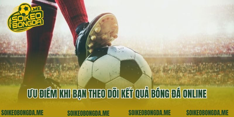 Ưu điểm khi bạn theo dõi kết quả bóng đá online
